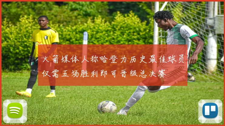 火箭媒体人称哈登为历史最佳球员仅需五场胜利即可晋级总决赛