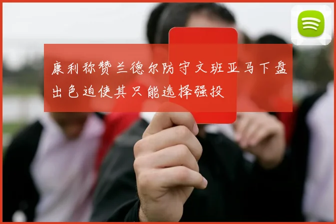 康利称赞兰德尔防守文班亚马下盘出色迫使其只能选择强投