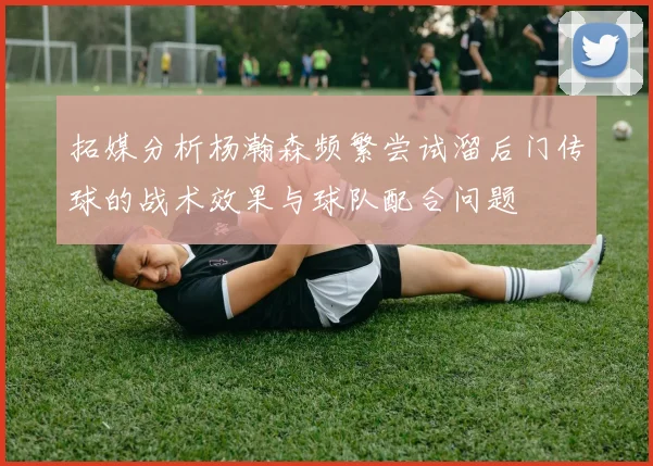 拓媒分析杨瀚森频繁尝试溜后门传球的战术效果与球队配合问题