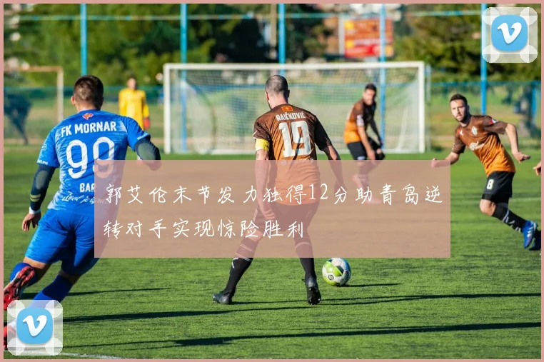 郭艾伦末节发力独得12分助青岛逆转对手实现惊险胜利