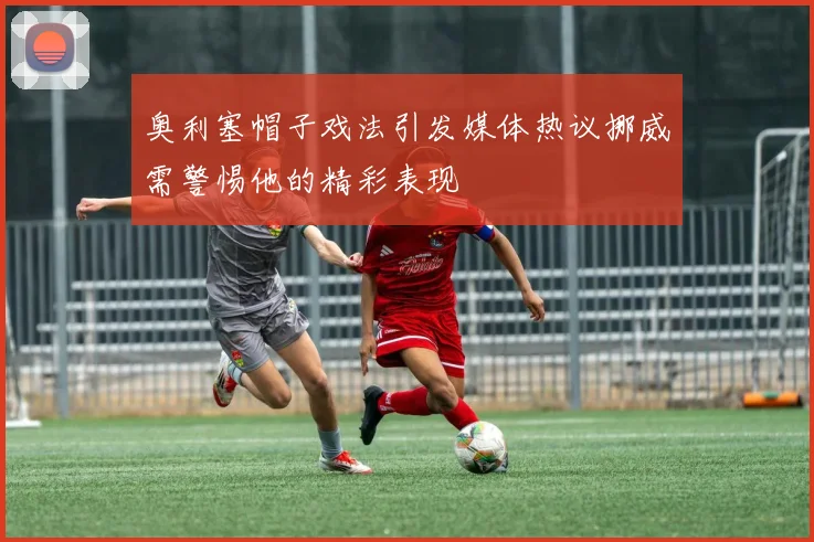 奥利塞帽子戏法引发媒体热议挪威需警惕他的精彩表现