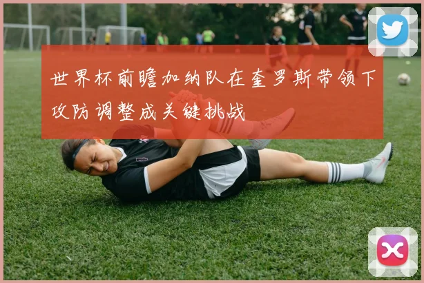 世界杯前瞻加纳队在奎罗斯带领下攻防调整成关键挑战