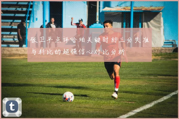 张卫平点评哈珀关键时刻三分失准与科比的超强信心对比分析