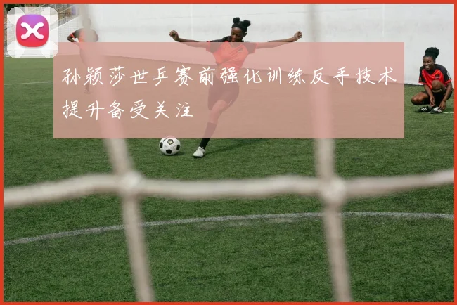 孙颖莎世乒赛前强化训练反手技术提升备受关注
