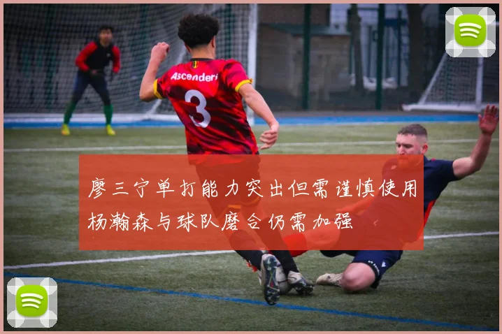 廖三宁单打能力突出但需谨慎使用杨瀚森与球队磨合仍需加强