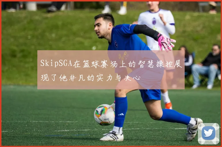SkipSGA在篮球赛场上的智慧操控展现了他非凡的实力与决心