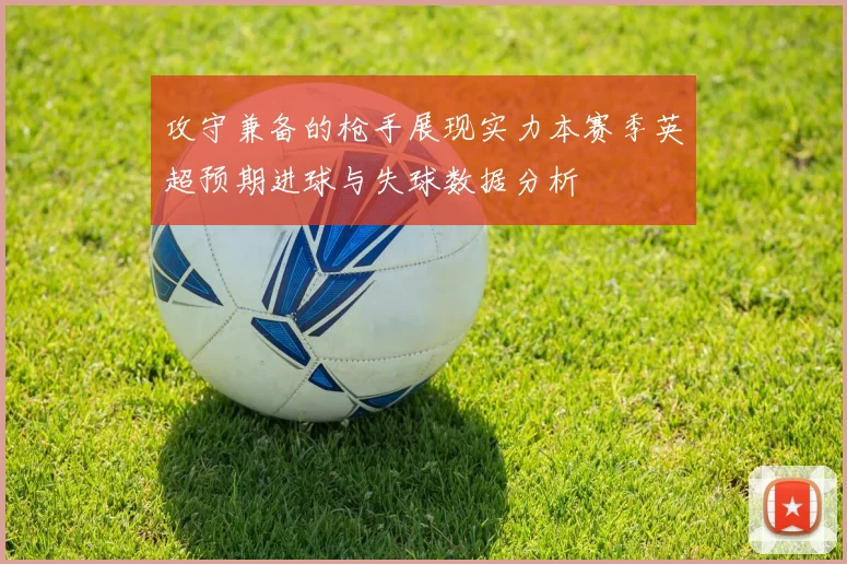 攻守兼备的枪手展现实力本赛季英超预期进球与失球数据分析
