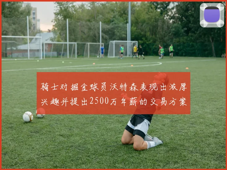 骑士对掘金球员沃特森表现出浓厚兴趣并提出2500万年薪的交易方案