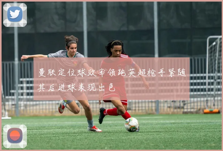 曼联定位球效率领跑英超枪手紧随其后进球表现出色