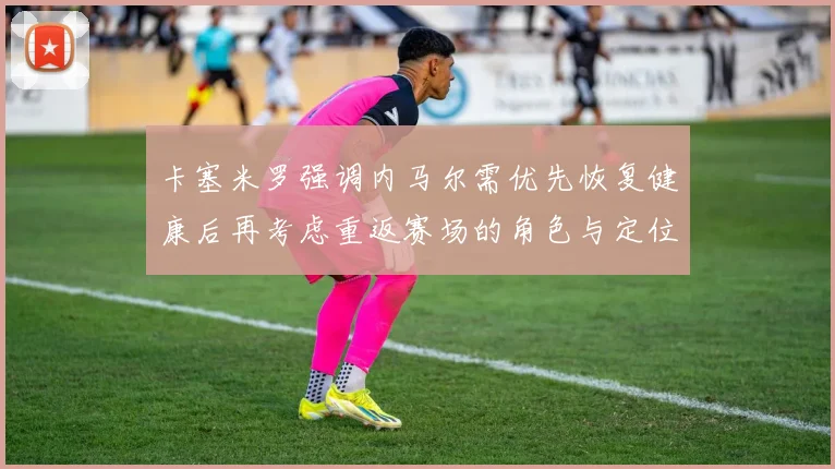 卡塞米罗强调内马尔需优先恢复健康后再考虑重返赛场的角色与定位