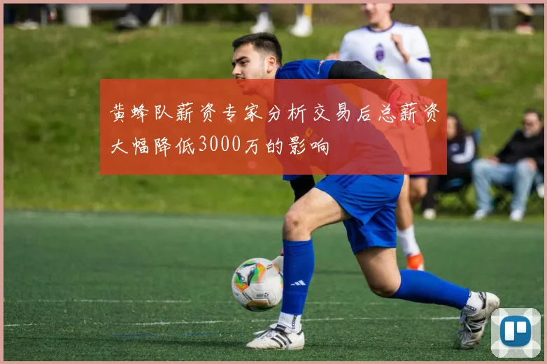 黄蜂队薪资专家分析交易后总薪资大幅降低3000万的影响