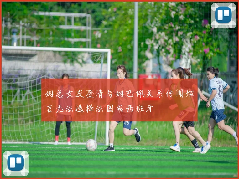 姆总女友澄清与姆巴佩关系传闻坦言无法选择法国或西班牙