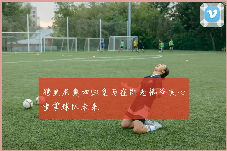 穆里尼奥回归皇马在即老佛爷决心重掌球队未来