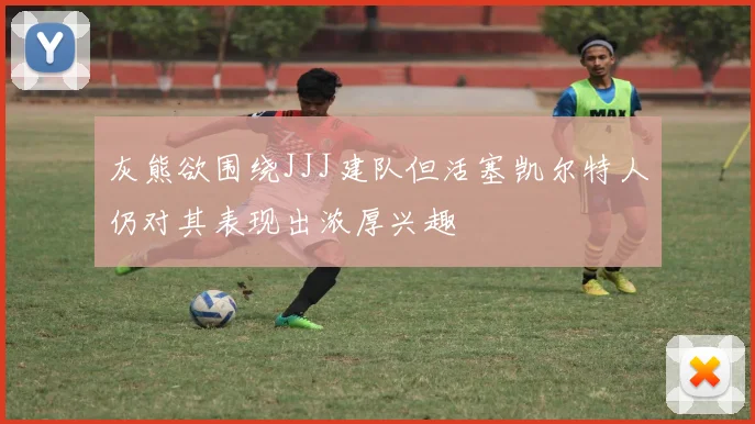 灰熊欲围绕JJJ建队但活塞凯尔特人仍对其表现出浓厚兴趣